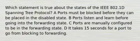 Which statement is true about the states of the IEEE 802.1D Spanning Tree Protocol? A Ports must be blocked before they can be placed in the disabled state. B Ports listen and learn before going into the forwarding state. C Ports are manually configured to be in the forwarding state. D It takes 15 seconds for a port to go from blocking to forwarding.