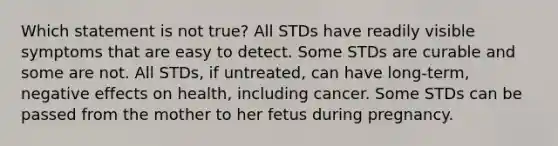 Which statement is not true? All STDs have readily visible symptoms that are easy to detect. Some STDs are curable and some are not. All STDs, if untreated, can have long-term, negative effects on health, including cancer. Some STDs can be passed from the mother to her fetus during pregnancy.