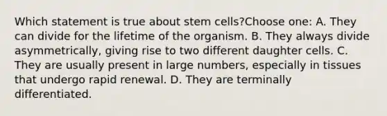 Which statement is true about stem cells?Choose one: A. They can divide for the lifetime of the organism. B. They always divide asymmetrically, giving rise to two different daughter cells. C. They are usually present in large numbers, especially in tissues that undergo rapid renewal. D. They are terminally differentiated.