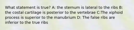 What statement is true? A: the sternum is lateral to the ribs B: the costal cartilage is posterior to the vertebrae C:The xiphoid process is superior to the manubrium D: The false ribs are inferior to the true ribs