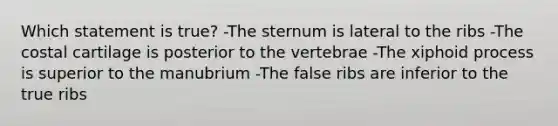 Which statement is true? -The sternum is lateral to the ribs -The costal cartilage is posterior to the vertebrae -The xiphoid process is superior to the manubrium -The false ribs are inferior to the true ribs