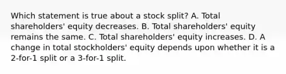 Which statement is true about a stock split? A. Total shareholders' equity decreases. B. Total shareholders' equity remains the same. C. Total shareholders' equity increases. D. A change in total stockholders' equity depends upon whether it is a 2-for-1 split or a 3-for-1 split.