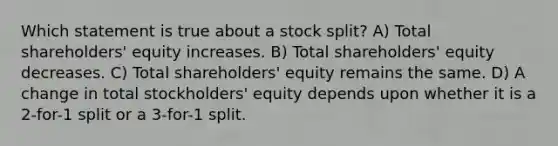 Which statement is true about a stock split? A) Total shareholders' equity increases. B) Total shareholders' equity decreases. C) Total shareholders' equity remains the same. D) A change in total stockholders' equity depends upon whether it is a 2-for-1 split or a 3-for-1 split.