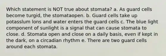 Which statement is NOT true about stomata? a. As guard cells become turgid, the stomataopen. b. Guard cells take up potasslum lons and water enters the guard cells c. The blue light component of sunlight is a signal that can cause stomata to close. d. Stomata open and close on a daily basis, even if kept in the dark, on a circadian rhythm e. There are two guard cells around each stomata.