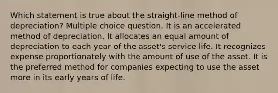 Which statement is true about the straight-line method of depreciation? Multiple choice question. It is an accelerated method of depreciation. It allocates an equal amount of depreciation to each year of the asset's service life. It recognizes expense proportionately with the amount of use of the asset. It is the preferred method for companies expecting to use the asset more in its early years of life.