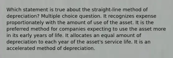 Which statement is true about the straight-line method of depreciation? Multiple choice question. It recognizes expense proportionately with the amount of use of the asset. It is the preferred method for companies expecting to use the asset more in its early years of life. It allocates an equal amount of depreciation to each year of the asset's service life. It is an accelerated method of depreciation.