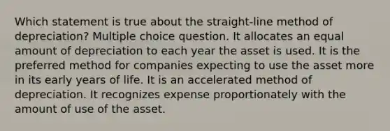 Which statement is true about the straight-line method of depreciation? Multiple choice question. It allocates an equal amount of depreciation to each year the asset is used. It is the preferred method for companies expecting to use the asset more in its early years of life. It is an accelerated method of depreciation. It recognizes expense proportionately with the amount of use of the asset.