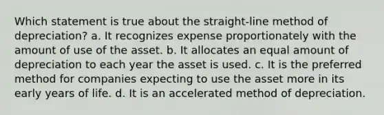 Which statement is true about the straight-line method of depreciation? a. It recognizes expense proportionately with the amount of use of the asset. b. It allocates an equal amount of depreciation to each year the asset is used. c. It is the preferred method for companies expecting to use the asset more in its early years of life. d. It is an accelerated method of depreciation.