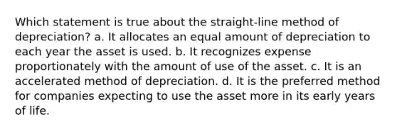 Which statement is true about the straight-line method of depreciation? a. It allocates an equal amount of depreciation to each year the asset is used. b. It recognizes expense proportionately with the amount of use of the asset. c. It is an accelerated method of depreciation. d. It is the preferred method for companies expecting to use the asset more in its early years of life.