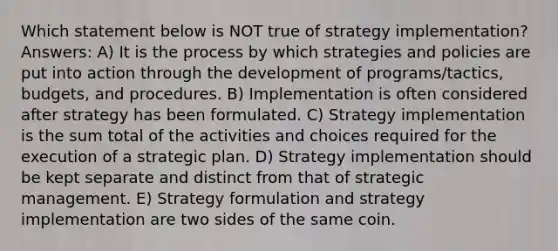 Which statement below is NOT true of strategy implementation? Answers: A) It is the process by which strategies and policies are put into action through the development of programs/tactics, budgets, and procedures. B) Implementation is often considered after strategy has been formulated. C) Strategy implementation is the sum total of the activities and choices required for the execution of a strategic plan. D) Strategy implementation should be kept separate and distinct from that of strategic management. E) Strategy formulation and strategy implementation are two sides of the same coin.