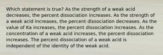 Which statement is true? As the strength of a weak acid decreases, the percent dissociation increases. As the strength of a weak acid increases, the percent dissociation decreases. As the value of Ka increases, the percent dissociation increases. As the concentration of a weak acid increases, the percent dissociation increases. The percent dissociation of a weak acid is independent of the identity of the weak acid.