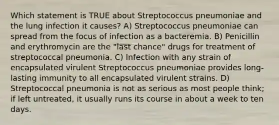 Which statement is TRUE about Streptococcus pneumoniae and the lung infection it causes? A) Streptococcus pneumoniae can spread from the focus of infection as a bacteremia. B) Penicillin and erythromycin are the "last chance" drugs for treatment of streptococcal pneumonia. C) Infection with any strain of encapsulated virulent Streptococcus pneumoniae provides long-lasting immunity to all encapsulated virulent strains. D) Streptococcal pneumonia is not as serious as most people think; if left untreated, it usually runs its course in about a week to ten days.