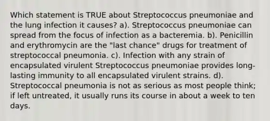 Which statement is TRUE about Streptococcus pneumoniae and the lung infection it causes? a). Streptococcus pneumoniae can spread from the focus of infection as a bacteremia. b). Penicillin and erythromycin are the "last chance" drugs for treatment of streptococcal pneumonia. c). Infection with any strain of encapsulated virulent Streptococcus pneumoniae provides long-lasting immunity to all encapsulated virulent strains. d). Streptococcal pneumonia is not as serious as most people think; if left untreated, it usually runs its course in about a week to ten days.