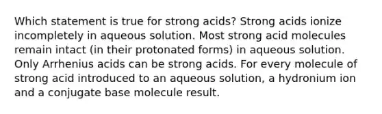 Which statement is true for strong acids? Strong acids ionize incompletely in aqueous solution. Most strong acid molecules remain intact (in their protonated forms) in aqueous solution. Only Arrhenius acids can be strong acids. For every molecule of strong acid introduced to an aqueous solution, a hydronium ion and a conjugate base molecule result.