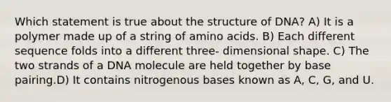 Which statement is true about the structure of DNA? A) It is a polymer made up of a string of amino acids. B) Each different sequence folds into a different three- dimensional shape. C) The two strands of a DNA molecule are held together by base pairing.D) It contains nitrogenous bases known as A, C, G, and U.