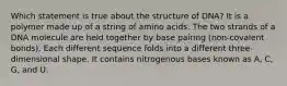 Which statement is true about the structure of DNA? It is a polymer made up of a string of amino acids. The two strands of a DNA molecule are held together by base pairing (non-covalent bonds). Each different sequence folds into a different three-dimensional shape. It contains nitrogenous bases known as A, C, G, and U.