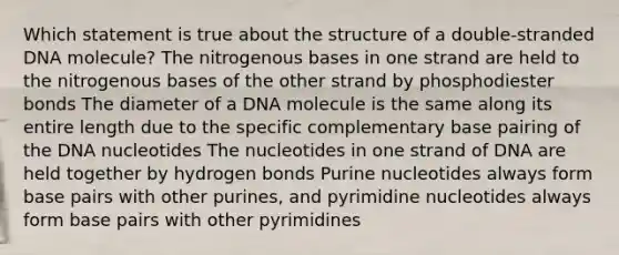 Which statement is true about the structure of a double-stranded DNA molecule? The nitrogenous bases in one strand are held to the nitrogenous bases of the other strand by phosphodiester bonds The diameter of a DNA molecule is the same along its entire length due to the specific complementary base pairing of the DNA nucleotides The nucleotides in one strand of DNA are held together by hydrogen bonds Purine nucleotides always form base pairs with other purines, and pyrimidine nucleotides always form base pairs with other pyrimidines