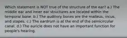 Which statement is NOT true of the structure of the ear? a.) The middle ear and inner ear structures are located within the temporal bone. b.) The auditory bones are the malleus, incus, and stapes. c.) The eardrum is at the end of the semicircular canal. d.) The auricle does not have an important function for people's hearing.