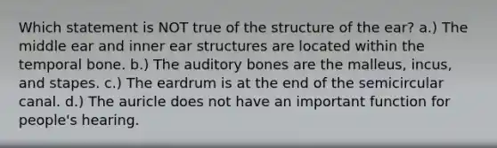 Which statement is NOT true of the structure of the ear? a.) The middle ear and inner ear structures are located within the temporal bone. b.) The auditory bones are the malleus, incus, and stapes. c.) The eardrum is at the end of the semicircular canal. d.) The auricle does not have an important function for people's hearing.