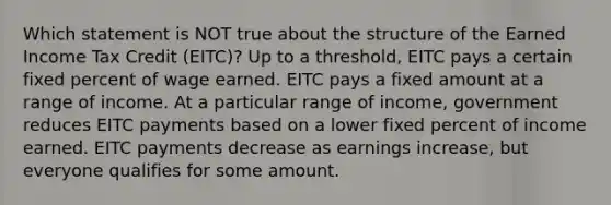 Which statement is NOT true about the structure of the Earned Income Tax Credit (EITC)? Up to a threshold, EITC pays a certain fixed percent of wage earned. EITC pays a fixed amount at a range of income. At a particular range of income, government reduces EITC payments based on a lower fixed percent of income earned. EITC payments decrease as earnings increase, but everyone qualifies for some amount.