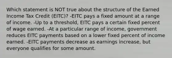 Which statement is NOT true about the structure of the Earned Income Tax Credit (EITC)? -EITC pays a fixed amount at a range of income. -Up to a threshold, EITC pays a certain fixed percent of wage earned. -At a particular range of income, government reduces EITC payments based on a lower fixed percent of income earned. -EITC payments decrease as earnings increase, but everyone qualifies for some amount.