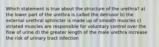 Which statement is true about the structure of the urethra? a) the lower part of the urethra is called the detrusor b) the external urethral sphincter is made up of smooth muscles c) striated muscles are responsible for voluntary control over the flow of urine d) the greater length of the male urethra increase the risk of urinary tract infection