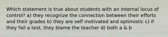 Which statement is true about students with an internal locus of control? a) they recognize the connection between their efforts and their grades b) they are self motivated and optimistic c) if they fail a test, they blame the teacher d) both a & b