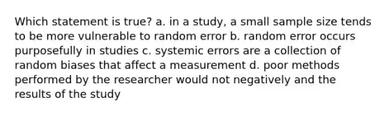 Which statement is true? a. in a study, a small sample size tends to be more vulnerable to random error b. random error occurs purposefully in studies c. systemic errors are a collection of random biases that affect a measurement d. poor methods performed by the researcher would not negatively and the results of the study