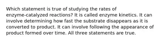 Which statement is true of studying the rates of enzyme‑catalyzed reactions? It is called enzyme kinetics. It can involve determining how fast the substrate disappears as it is converted to product. It can involve following the appearance of product formed over time. All three statements are true.