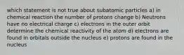 which statement is not true about subatomic particles a) in chemical reaction the number of protons change b) Neutrons have no electrical charge c) electrons in the outer orbit determine the chemical reactivity of the atom d) electrons are found in orbitals outside the nucleus e) protons are found in the nucleus