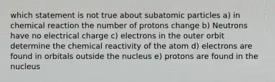 which statement is not true about subatomic particles a) in chemical reaction the number of protons change b) Neutrons have no electrical charge c) electrons in the outer orbit determine the chemical reactivity of the atom d) electrons are found in orbitals outside the nucleus e) protons are found in the nucleus