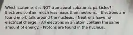 Which statement is NOT true about subatomic particles? - Electrons contain much less mass than neutrons. - Electrons are found in orbitals around the nucleus. - Neutrons have no electrical charge. - All electrons in an atom contain the same amount of energy. - Protons are found in the nucleus.