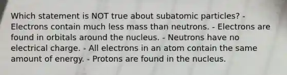 Which statement is NOT true about subatomic particles? - Electrons contain much less mass than neutrons. - Electrons are found in orbitals around the nucleus. - Neutrons have no electrical charge. - All electrons in an atom contain the same amount of energy. - Protons are found in the nucleus.