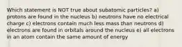 Which statement is NOT true about subatomic particles? a) protons are found in the nucleus b) neutrons have no electrical charge c) electrons contain much less mass than neutrons d) electrons are found in orbitals around the nucleus e) all electrons in an atom contain the same amount of energy