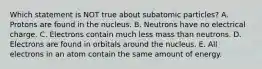 Which statement is NOT true about subatomic particles? A. Protons are found in the nucleus. B. Neutrons have no electrical charge. C. Electrons contain much less mass than neutrons. D. Electrons are found in orbitals around the nucleus. E. All electrons in an atom contain the same amount of energy.