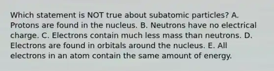 Which statement is NOT true about subatomic particles? A. Protons are found in the nucleus. B. Neutrons have no electrical charge. C. Electrons contain much less mass than neutrons. D. Electrons are found in orbitals around the nucleus. E. All electrons in an atom contain the same amount of energy.