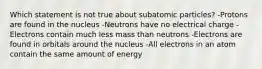 Which statement is not true about subatomic particles? -Protons are found in the nucleus -Neutrons have no electrical charge -Electrons contain much less mass than neutrons -Electrons are found in orbitals around the nucleus -All electrons in an atom contain the same amount of energy