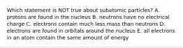 Which statement is NOT true about subatomic particles? A. protons are found in the nucleus B. neutrons have no electrical charge C. electrons contain much less mass than neutrons D. electrons are found in orbitals around the nucleus E. all electrons in an atom contain the same amount of energy