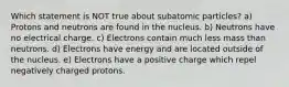 Which statement is NOT true about subatomic particles? a) Protons and neutrons are found in the nucleus. b) Neutrons have no electrical charge. c) Electrons contain much less mass than neutrons. d) Electrons have energy and are located outside of the nucleus. e) Electrons have a positive charge which repel negatively charged protons.