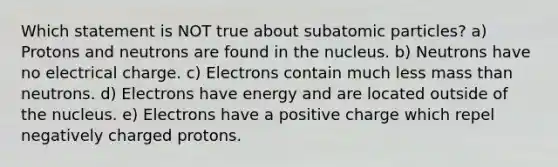 Which statement is NOT true about subatomic particles? a) Protons and neutrons are found in the nucleus. b) Neutrons have no electrical charge. c) Electrons contain much less mass than neutrons. d) Electrons have energy and are located outside of the nucleus. e) Electrons have a positive charge which repel negatively charged protons.