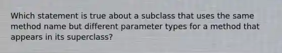 Which statement is true about a subclass that uses the same method name but different parameter types for a method that appears in its superclass?