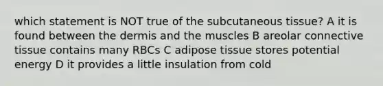 which statement is NOT true of the subcutaneous tissue? A it is found between <a href='https://www.questionai.com/knowledge/kEsXbG6AwS-the-dermis' class='anchor-knowledge'>the dermis</a> and the muscles B areolar <a href='https://www.questionai.com/knowledge/kYDr0DHyc8-connective-tissue' class='anchor-knowledge'>connective tissue</a> contains many RBCs C adipose tissue stores potential energy D it provides a little insulation from cold