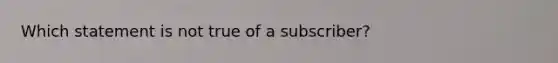 Which statement is not true of a subscriber?