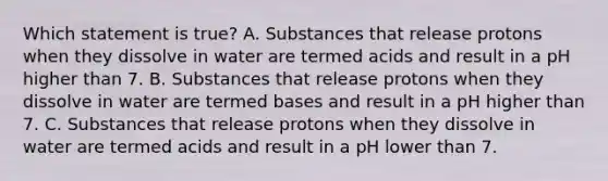 Which statement is true? A. Substances that release protons when they dissolve in water are termed acids and result in a pH higher than 7. B. Substances that release protons when they dissolve in water are termed bases and result in a pH higher than 7. C. Substances that release protons when they dissolve in water are termed acids and result in a pH lower than 7.