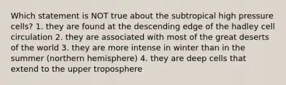 Which statement is NOT true about the subtropical high pressure cells? 1. they are found at the descending edge of the hadley cell circulation 2. they are associated with most of the great deserts of the world 3. they are more intense in winter than in the summer (northern hemisphere) 4. they are deep cells that extend to the upper troposphere