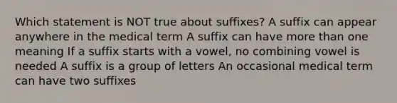 Which statement is NOT true about suffixes? A suffix can appear anywhere in the medical term A suffix can have more than one meaning If a suffix starts with a vowel, no combining vowel is needed A suffix is a group of letters An occasional medical term can have two suffixes