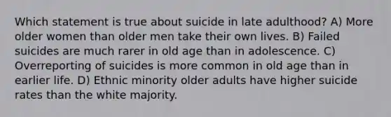 Which statement is true about suicide in late adulthood? A) More older women than older men take their own lives. B) Failed suicides are much rarer in old age than in adolescence. C) Overreporting of suicides is more common in old age than in earlier life. D) Ethnic minority older adults have higher suicide rates than the white majority.