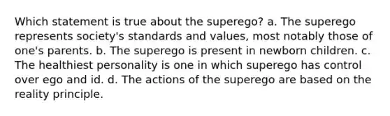 Which statement is true about the superego? a. The superego represents society's standards and values, most notably those of one's parents. b. The superego is present in newborn children. c. The healthiest personality is one in which superego has control over ego and id. d. The actions of the superego are based on the reality principle.