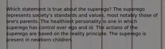 Which statement is true about the superego? The superego represents society's standards and values, most notably those of one's parents. The healthiest personality is one in which superego has control over ego and id. The actions of the superego are based on the reality principle. The superego is present in newborn children.