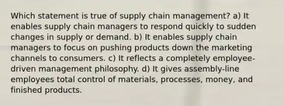 Which statement is true of supply chain management? a) It enables supply chain managers to respond quickly to sudden changes in supply or demand. b) It enables supply chain managers to focus on pushing products down the marketing channels to consumers. c) It reflects a completely employee-driven management philosophy. d) It gives assembly-line employees total control of materials, processes, money, and finished products.